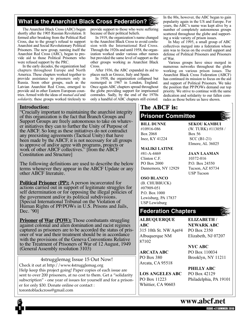 st Black Cross Federation?  “The Anarchist Black Cross (ABC) began shorly after the 1905 Russian Revolution. It formed afer breaking from the Political Red Cross, due to the group’s refusal to support Anarchist and Social Revolutionary Political Prisoners. The new group, naming itself the Anarchist Red Cross (ARC), began 10 pro- Vide aid to those Politcal Prisoners who were refused support by the PRC  In the carly decades, the organization had chapters throughout Europe and North America. These chapters worked together to provide assistance to_prisoners only in Russia. Soon other groups, such as the Latvian Anarchist Red Cross, emerged o provide aid in other Easter Eropean coun tries. Armed with the ideas of mutual aid and solidarity, these groups worked tielessly o  provide support o those who were suffering because of ther politcal beliefs  In 1919, the organization’s name changed 1o the Anarchist Black Cross to avoid confu- sion with the International Red Cross. ‘Through the 19205 and until 1958, the organ- ization worked under various ofher names but provided the same level of support as the other groups working as Anarchist Black Cross  Afier 1936, the ABC expanded it aid to places such as Greece, laly and Spain.  In 1958, the organization collapsed but recmerzed in 1967 in London, England. ‘Once again ABC chapters spread throughout the globe providing support for imprisoned comrades. Sadly, by the end of the 19705 only a handful of ABC chapters st existed.  ,the ABC began 10 gain gain in the US and Europe. For ABC’s name was kept alive by a ‘umber of completely autonomous groups scatiered throughout the globe and support- ing a wide variety of prison issus.  n May of 1995, a small group of ABC collectives merged ino a federation whose aim was to focus on the overall support and defense of Politcal Prisoners and Prisoners of War.  Various groups have since merged in numerous networks throughout the  globe working on various prison issucs. The Anarchist Black Cross Federation (ABCF) has continued ts mission to focus on the aid and support of Politcal Prisoners. We take the position that PPPOWS demand our top priority. We strive to continue with the same dedication and solidarity to our fallen com- rades as those before us have shown.  Introduction: “Crucially important to maintaining the anarchist integrity of this organization is the fact that Branch Groups  The ABCF is:  Prisoner Committee  Support Groups are freely autonomous to take on whatev- Y the ABCF. So long as these mmamﬁs do not contradict o ‘B P ) #1131 any preexisting agreements (Tactical Unity) that have ox 2002 ox  Y & ty) Inez, KY 41224 SCC (B1-21)  been made by the ABCF, it is not necessary for all groups  to approve of andior agree with . projects or Work of other ABCE collectives » from the ABCE  Elmore, AL 36025 MALIKI LATINE  et o #81-A-4460 JAAN LAAMAN Clinton C.F. 10372.016 The following definitions are used to describe the below | PO Box 2000 P.O. Box 24550 terms whenever they appear in the ABCF Update or any | | Dannemora, NY 12920 Tucson, AZ 85734 other ABCF literature. USP Tucson 050 BLANCO Political Prisoner (PP): A person incarcerated for (B, CHUBBUCK) actions carted out in support o legitimate irgales fo | | 072151 self determination or for opposing the illegal poficies of | | p0. Box 1000  Lewisburg, PA 17837 USP Lewisburg  Federation Chapters  the government and/or its political subdivisions. [Special International Tribunal on the Violation of Human Rights of PP/POWs in U.S. Prisons and Jails, Dec. ’90]  Prisoner of War (POW): Those combatants struggling | | ALBUQUERQUE  ELIZABET against colonial and alien domination and racist regimes | | ABC NEWARK ABC captured as prisoners are to be accorded the status of pris- | |315 10th St. NW Apt#4 PO Box 2350  oner of war and their treatment should be in accordance  5 Albuquerque NM with the provisions of the Geneya Conyentions Relative  Elizabeth, NJ 07207  o the Treatment of Prisoners of War of 12 August, 1949 | %710 NYCABC (General Assembly resolution 3103) L  ARCATA ABC PO Box 110034  PO Box 380 Brooklyn, NY 11211  4strugglemag Issue 15 Out Now! Check it out at http:/ / www.dstrugglemag.org Help keep this project going! Paper capies of each issue are sent to over 200 prisoners, at no cost to them. Get a “solidarity subscription’” - one year of issues for yourself and for a prison- er for only $30. Donate online or contact torontoblackcross@gmail.com  &  Arcata, CA 95518  PHILLY ABC  PO Box 42129 Philadelphia, PA 19101  LOS ANGELES ABC PO Box 11223 Whittier, CA 90603  www.abcf.net  
